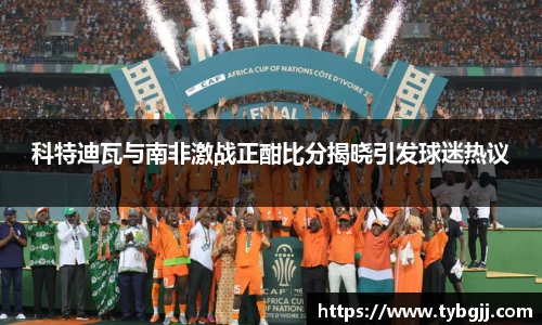 科特迪瓦与南非激战正酣比分揭晓引发球迷热议